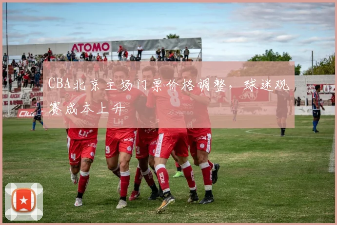 CBA北京主场门票价格调整，球迷观赛成本上升
