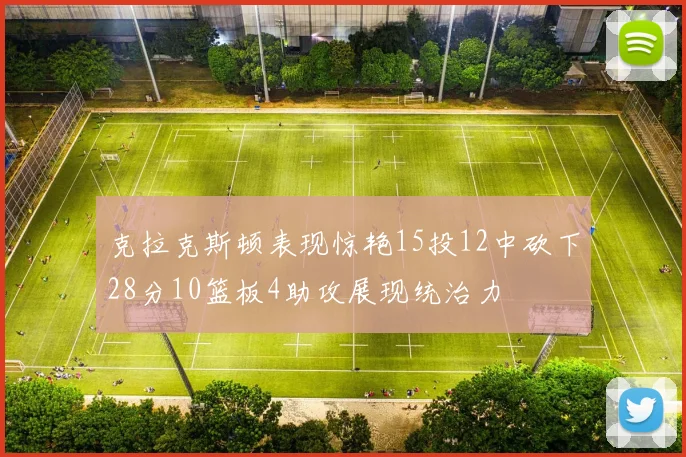 克拉克斯顿表现惊艳15投12中砍下28分10篮板4助攻展现统治力