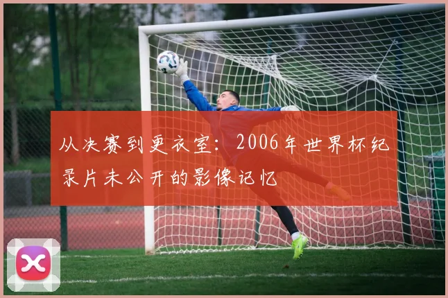从决赛到更衣室：2006年世界杯纪录片未公开的影像记忆